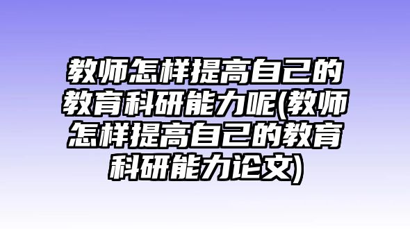 教師怎樣提高自己的教育科研能力呢(教師怎樣提高自己的教育科研能力論文)