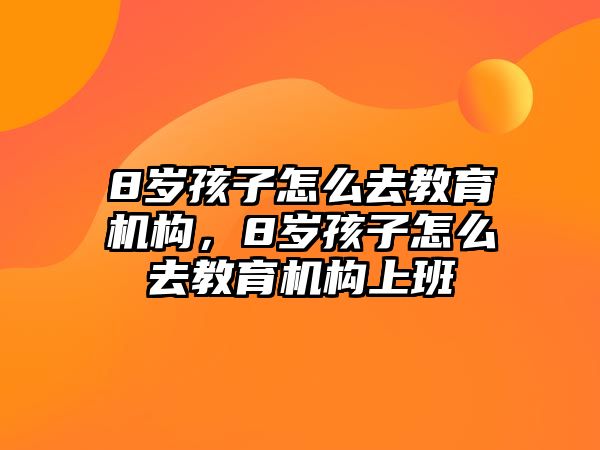 8歲孩子怎么去教育機(jī)構(gòu)，8歲孩子怎么去教育機(jī)構(gòu)上班