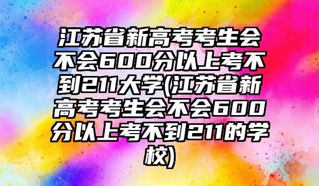 江蘇省新高考考生會不會600分以上考不到211大學(江蘇省新高考考生會不會600分以上考不到211的學校)