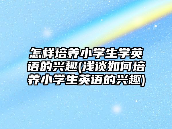 怎樣培養(yǎng)小學生學英語的興趣(淺談如何培養(yǎng)小學生英語的興趣)