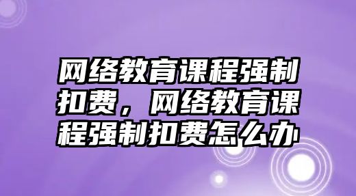 網(wǎng)絡(luò)教育課程強制扣費，網(wǎng)絡(luò)教育課程強制扣費怎么辦