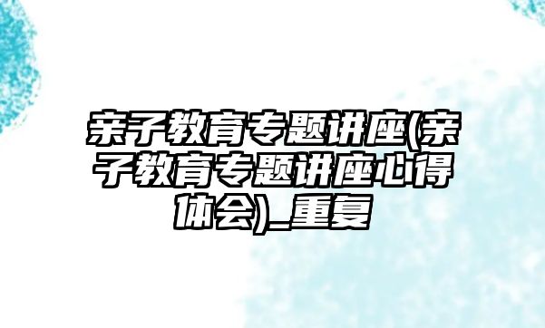 親子教育專題講座(親子教育專題講座心得體會)_重復(fù)