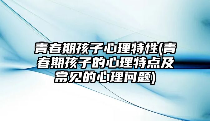 青春期孩子心理特性(青春期孩子的心理特點及常見的心理問題)