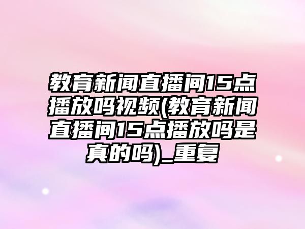 教育新聞直播間15點(diǎn)播放嗎視頻(教育新聞直播間15點(diǎn)播放嗎是真的嗎)_重復(fù)