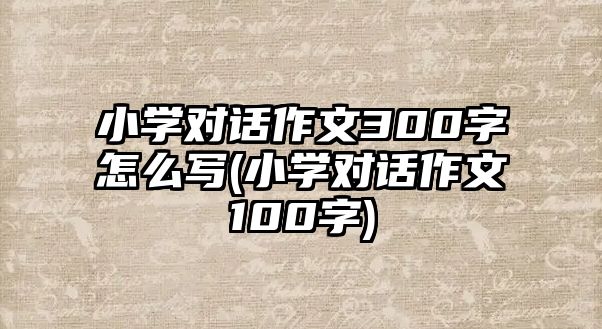 小學(xué)對(duì)話作文300字怎么寫(小學(xué)對(duì)話作文100字)