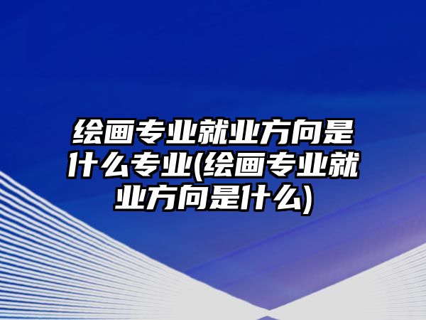 繪畫專業(yè)就業(yè)方向是什么專業(yè)(繪畫專業(yè)就業(yè)方向是什么)