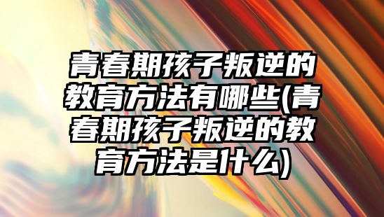 青春期孩子叛逆的教育方法有哪些(青春期孩子叛逆的教育方法是什么)