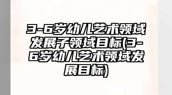 3-6歲幼兒藝術(shù)領域發(fā)展子領域目標(3-6歲幼兒藝術(shù)領域發(fā)展目標)