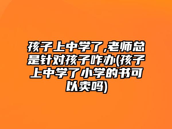 孩子上中學(xué)了,老師總是針對(duì)孩子咋辦(孩子上中學(xué)了小學(xué)的書可以賣嗎)