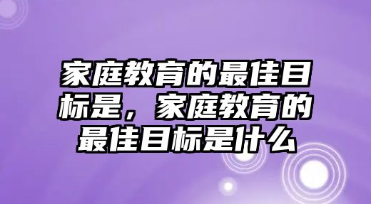 家庭教育的最佳目標(biāo)是，家庭教育的最佳目標(biāo)是什么