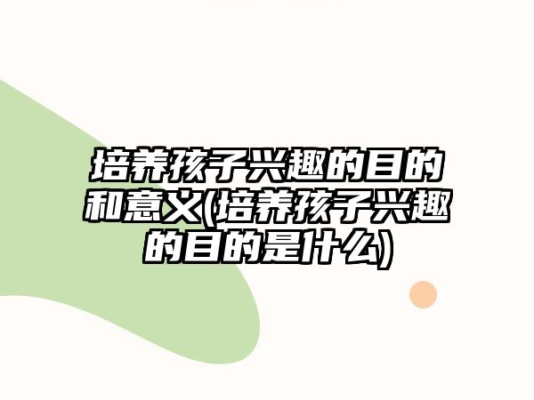 培養(yǎng)孩子興趣的目的和意義(培養(yǎng)孩子興趣的目的是什么)