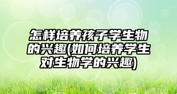 怎樣培養(yǎng)孩子學生物的興趣(如何培養(yǎng)學生對生物學的興趣)