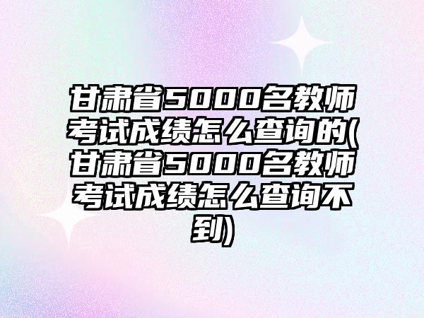 甘肅省5000名教師考試成績(jī)?cè)趺床樵兊?甘肅省5000名教師考試成績(jī)?cè)趺床樵儾坏?