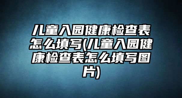 兒童入園健康檢查表怎么填寫(兒童入園健康檢查表怎么填寫圖片)