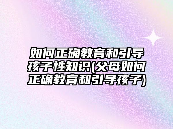 如何正確教育和引導(dǎo)孩子性知識(shí)(父母如何正確教育和引導(dǎo)孩子)