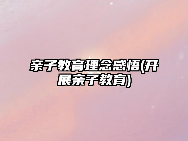 親子教育理念感悟(開展親子教育)