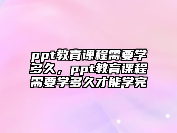 ppt教育課程需要學(xué)多久，ppt教育課程需要學(xué)多久才能學(xué)完