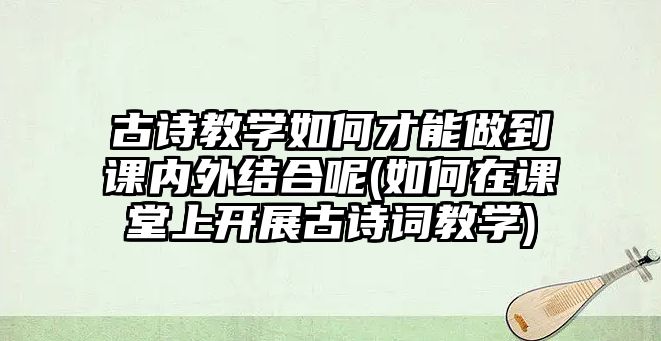 古詩教學(xué)如何才能做到課內(nèi)外結(jié)合呢(如何在課堂上開展古詩詞教學(xué))