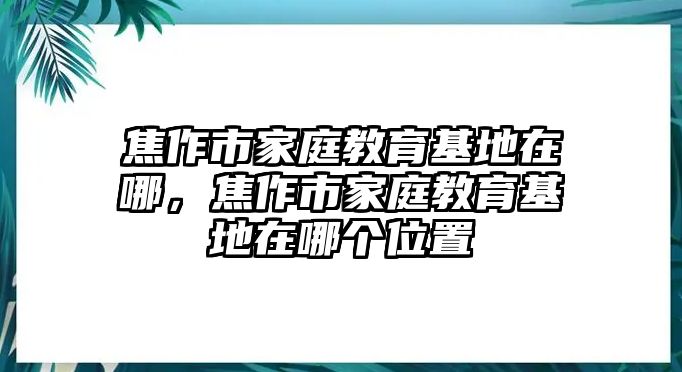 焦作市家庭教育基地在哪，焦作市家庭教育基地在哪個位置