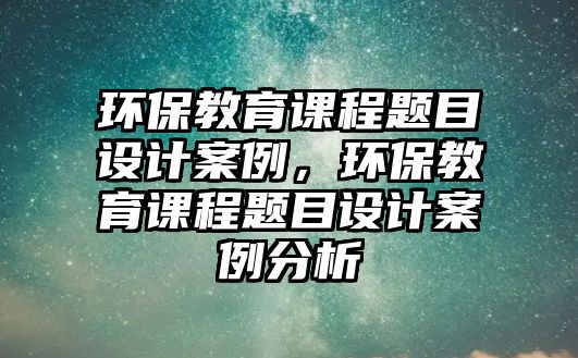 環(huán)保教育課程題目設(shè)計(jì)案例，環(huán)保教育課程題目設(shè)計(jì)案例分析