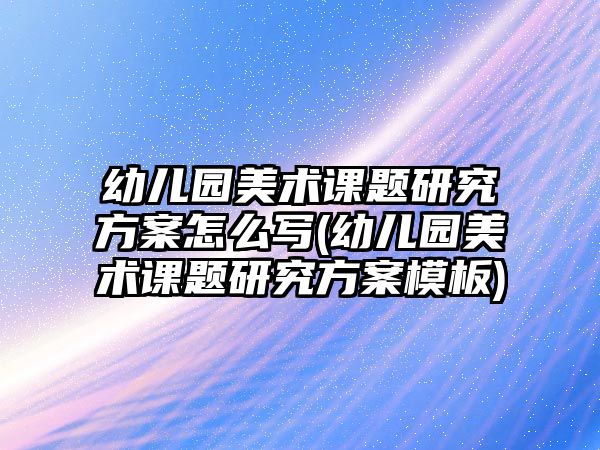 幼兒園美術(shù)課題研究方案怎么寫(幼兒園美術(shù)課題研究方案模板)