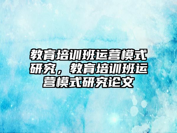 教育培訓班運營模式研究，教育培訓班運營模式研究論文