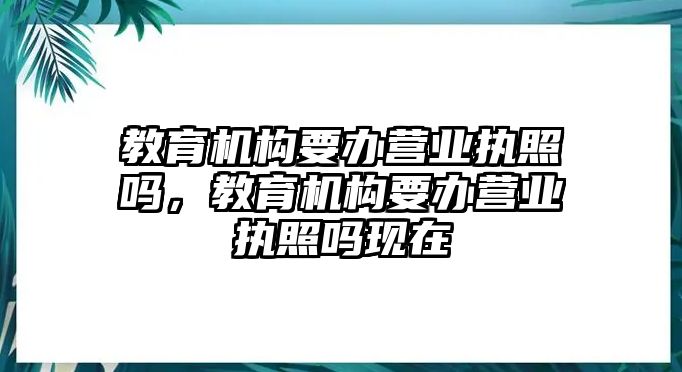 教育機(jī)構(gòu)要辦營(yíng)業(yè)執(zhí)照嗎，教育機(jī)構(gòu)要辦營(yíng)業(yè)執(zhí)照嗎現(xiàn)在