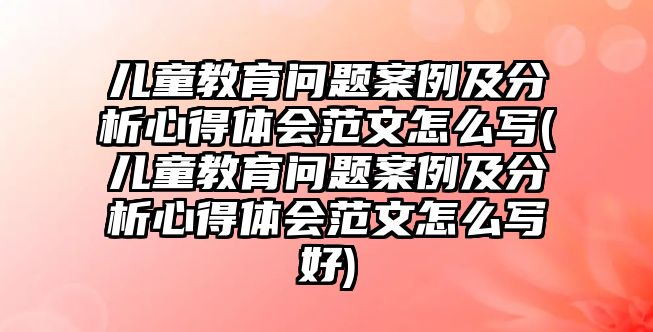 兒童教育問題案例及分析心得體會范文怎么寫(兒童教育問題案例及分析心得體會范文怎么寫好)