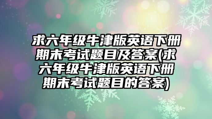 求六年級牛津版英語下冊期末考試題目及答案(求六年級牛津版英語下冊期末考試題目的答案)