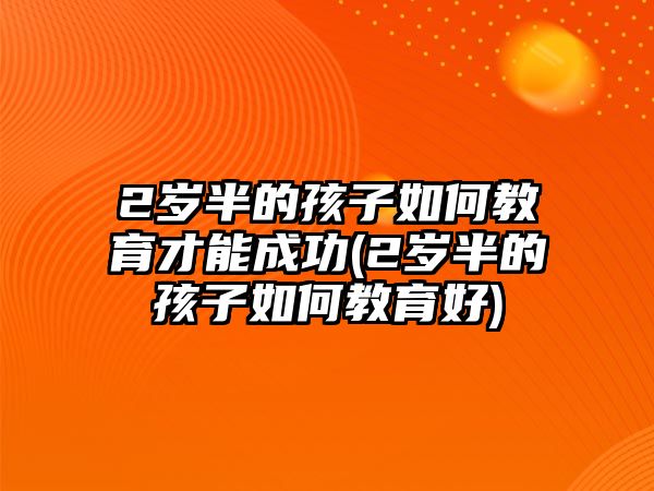 2歲半的孩子如何教育才能成功(2歲半的孩子如何教育好)