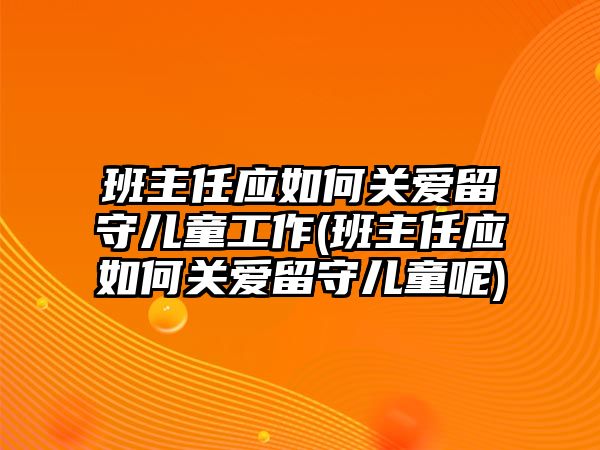 班主任應(yīng)如何關(guān)愛留守兒童工作(班主任應(yīng)如何關(guān)愛留守兒童呢)