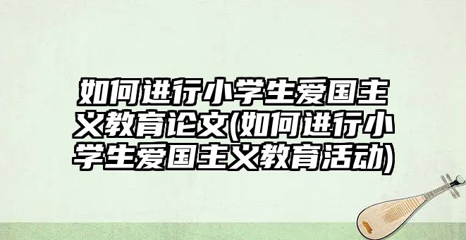 如何進行小學(xué)生愛國主義教育論文(如何進行小學(xué)生愛國主義教育活動)