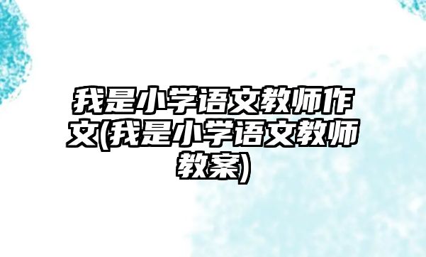 我是小學(xué)語文教師作文(我是小學(xué)語文教師教案)