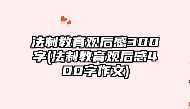 法制教育觀后感300字(法制教育觀后感400字作文)