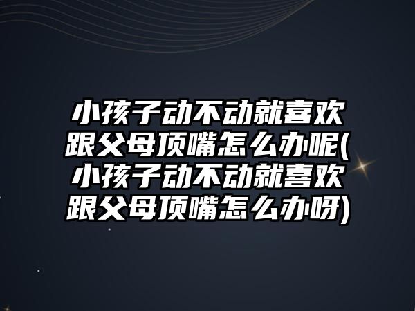 小孩子動不動就喜歡跟父母頂嘴怎么辦呢(小孩子動不動就喜歡跟父母頂嘴怎么辦呀)