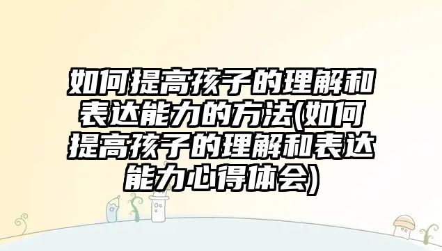 如何提高孩子的理解和表達能力的方法(如何提高孩子的理解和表達能力心得體會)