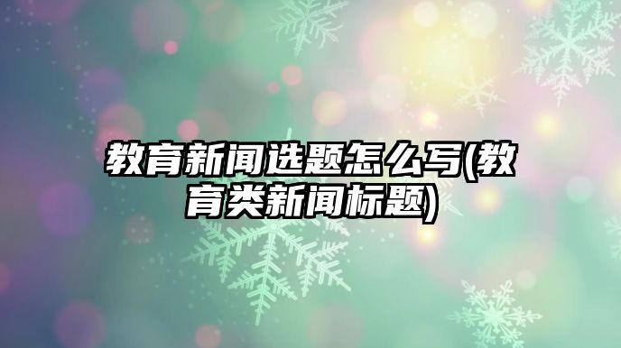 教育新聞選題怎么寫(教育類新聞標題)