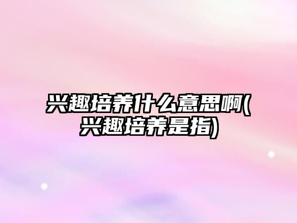 興趣培養(yǎng)什么意思啊(興趣培養(yǎng)是指)