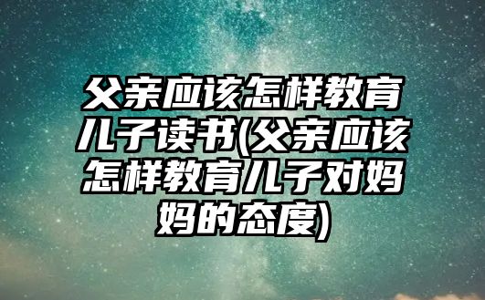 父親應該怎樣教育兒子讀書(父親應該怎樣教育兒子對媽媽的態(tài)度)