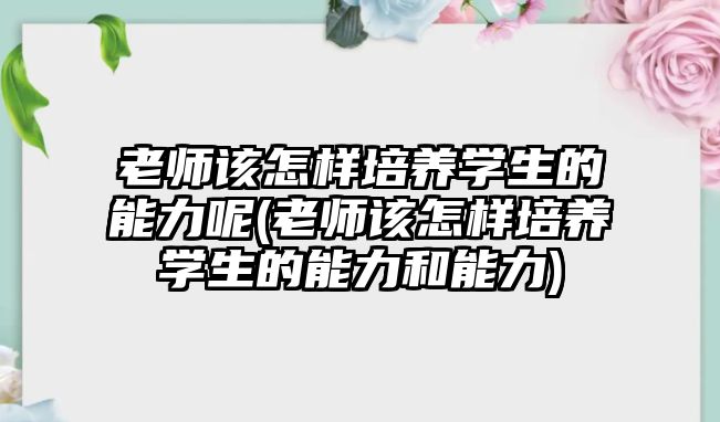 老師該怎樣培養(yǎng)學(xué)生的能力呢(老師該怎樣培養(yǎng)學(xué)生的能力和能力)