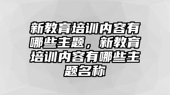 新教育培訓(xùn)內(nèi)容有哪些主題，新教育培訓(xùn)內(nèi)容有哪些主題名稱