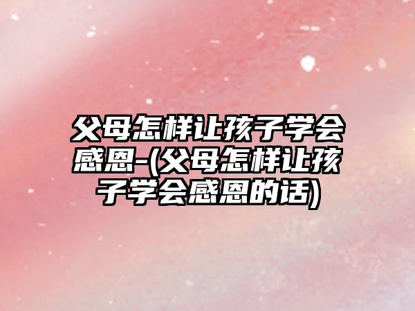 父母怎樣讓孩子學(xué)會感恩-(父母怎樣讓孩子學(xué)會感恩的話)