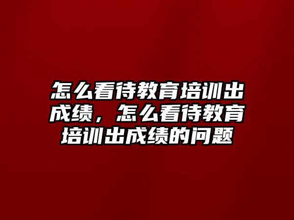 怎么看待教育培訓(xùn)出成績，怎么看待教育培訓(xùn)出成績的問題