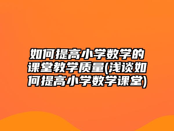 如何提高小學(xué)數(shù)學(xué)的課堂教學(xué)質(zhì)量(淺談如何提高小學(xué)數(shù)學(xué)課堂)