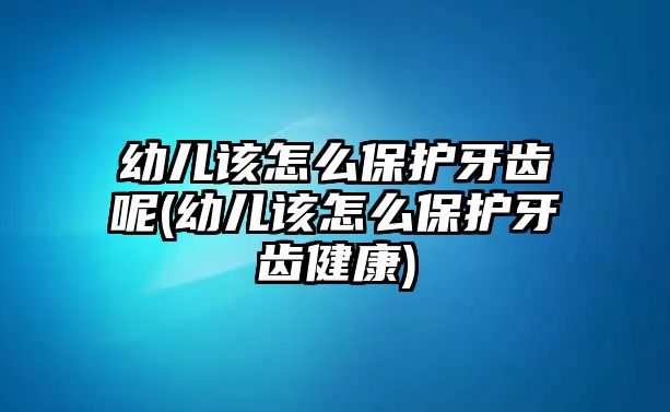 幼兒該怎么保護牙齒呢(幼兒該怎么保護牙齒健康)