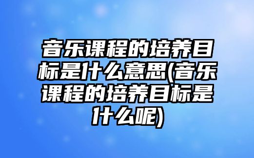 音樂課程的培養(yǎng)目標(biāo)是什么意思(音樂課程的培養(yǎng)目標(biāo)是什么呢)