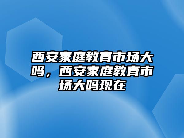 西安家庭教育市場(chǎng)大嗎，西安家庭教育市場(chǎng)大嗎現(xiàn)在