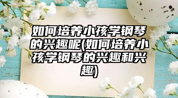 如何培養(yǎng)小孩學(xué)鋼琴的興趣呢(如何培養(yǎng)小孩學(xué)鋼琴的興趣和興趣)