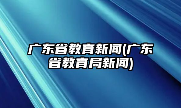 廣東省教育新聞(廣東省教育局新聞)