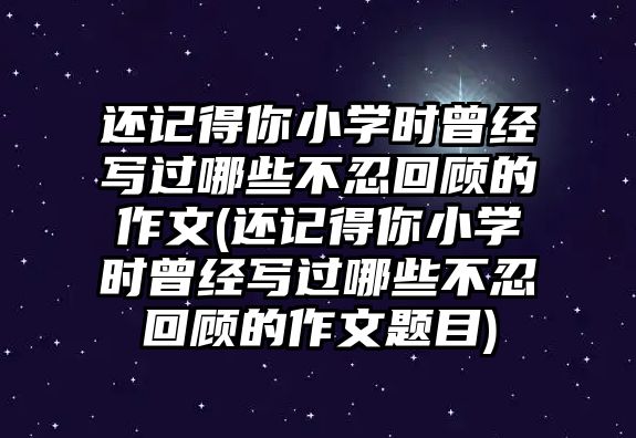 還記得你小學(xué)時(shí)曾經(jīng)寫過(guò)哪些不忍回顧的作文(還記得你小學(xué)時(shí)曾經(jīng)寫過(guò)哪些不忍回顧的作文題目)